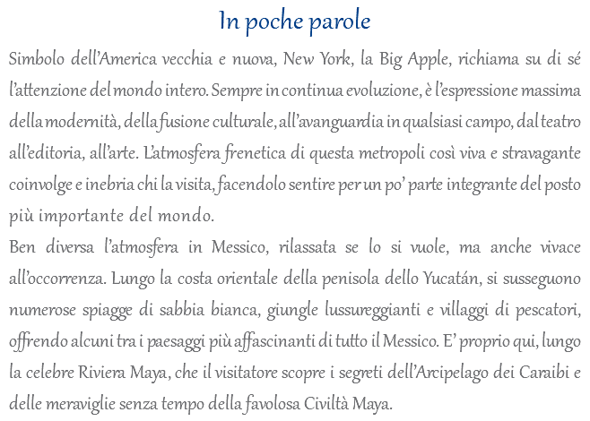 In poche parole Simbolo dell’America vecchia e nuova, New York, la Big Apple, richiama su di sé l’attenzione del mondo intero. Sempre in continua evoluzione, è l’espressione massima della modernità, della fusione culturale, all’avanguardia in qualsiasi campo, dal teatro all’editoria, all’arte. L’atmosfera frenetica di questa metropoli così viva e stravagante coinvolge e inebria chi la visita, facendolo sentire per un po’ parte integrante del posto più importante del mondo. Ben diversa l’atmosfera in Messico, rilassata se lo si vuole, ma anche vivace all’occorrenza. Lungo la costa orientale della penisola dello Yucatán, si susseguono numerose spiagge di sabbia bianca, giungle lussureggianti e villaggi di pescatori, offrendo alcuni tra i paesaggi più affascinanti di tutto il Messico. E’ proprio qui, lungo la celebre Riviera Maya, che il visitatore scopre i segreti dell’Arcipelago dei Caraibi e delle meraviglie senza tempo della favolosa Civiltà Maya.
