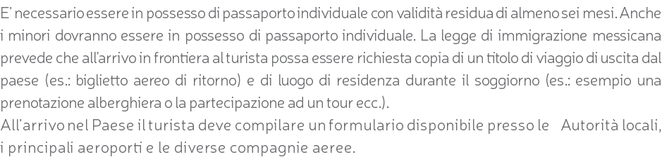 E’ necessario essere in possesso di passaporto individuale con validità residua di almeno sei mesi. Anche i minori dovranno essere in possesso di passaporto individuale. La legge di immigrazione messicana prevede che all'arrivo in frontiera al turista possa essere richiesta copia di un titolo di viaggio di uscita dal paese (es.: biglietto aereo di ritorno) e di luogo di residenza durante il soggiorno (es.: esempio una prenotazione alberghiera o la partecipazione ad un tour ecc.). All’arrivo nel Paese il turista deve compilare un formulario disponibile presso le Autorità locali, i principali aeroporti e le diverse compagnie aeree.