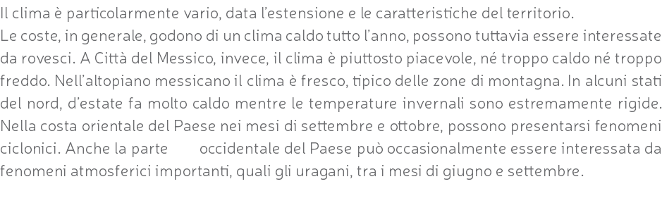 Il clima è particolarmente vario, data l’estensione e le caratteristiche del territorio. Le coste, in generale, godono di un clima caldo tutto l’anno, possono tuttavia essere interessate da rovesci. A Città del Messico, invece, il clima è piuttosto piacevole, né troppo caldo né troppo freddo. Nell’altopiano messicano il clima è fresco, tipico delle zone di montagna. In alcuni stati del nord, d’estate fa molto caldo mentre le temperature invernali sono estremamente rigide. Nella costa orientale del Paese nei mesi di settembre e ottobre, possono presentarsi fenomeni ciclonici. Anche la parte occidentale del Paese può occasionalmente essere interessata da fenomeni atmosferici importanti, quali gli uragani, tra i mesi di giugno e settembre. 
