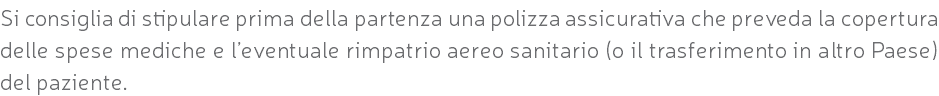 Si consiglia di stipulare prima della partenza una polizza assicurativa che preveda la copertura delle spese mediche e l’eventuale rimpatrio aereo sanitario (o il trasferimento in altro Paese) del paziente.