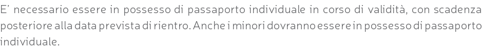 E’ necessario essere in possesso di passaporto individuale in corso di validità, con scadenza posteriore alla data prevista di rientro. Anche i minori dovranno essere in possesso di passaporto individuale.
