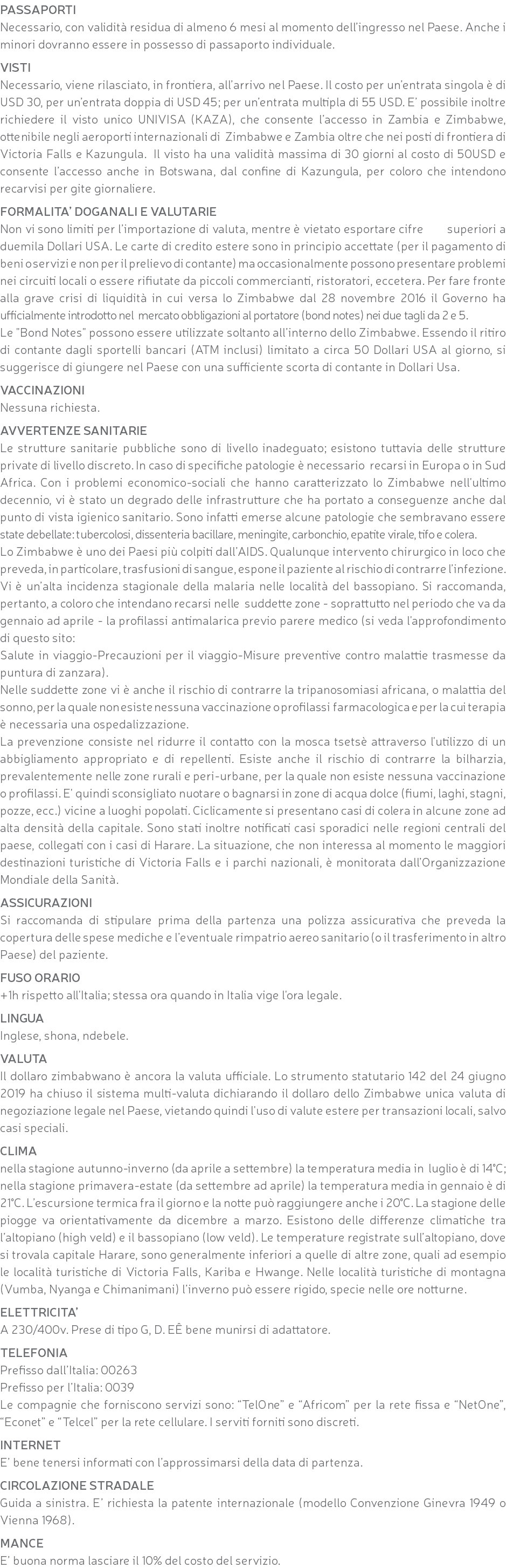 PASSAPORTI Necessario, con validità residua di almeno 6 mesi al momento dell’ingresso nel Paese. Anche i minori dovranno essere in possesso di passaporto individuale. VISTI Necessario, viene rilasciato, in frontiera, all’arrivo nel Paese. Il costo per un’entrata singola è di USD 30, per un’entrata doppia di USD 45; per un’entrata multipla di 55 USD. E’ possibile inoltre richiedere il visto unico UNIVISA (KAZA), che consente l’accesso in Zambia e Zimbabwe, ottenibile negli aeroporti internazionali di Zimbabwe e Zambia oltre che nei posti di frontiera di Victoria Falls e Kazungula. Il visto ha una validità massima di 30 giorni al costo di 50USD e consente l’accesso anche in Botswana, dal confine di Kazungula, per coloro che intendono recarvisi per gite giornaliere. FORMALITA’ DOGANALI E VALUTARIE Non vi sono limiti per l’importazione di valuta, mentre è vietato esportare cifre superiori a duemila Dollari USA. Le carte di credito estere sono in principio accettate (per il pagamento di beni o servizi e non per il prelievo di contante) ma occasionalmente possono presentare problemi nei circuiti locali o essere rifiutate da piccoli commercianti, ristoratori, eccetera. Per fare fronte alla grave crisi di liquidità in cui versa lo Zimbabwe dal 28 novembre 2016 il Governo ha ufficialmente introdotto nel mercato obbligazioni al portatore (bond notes) nei due tagli da 2 e 5. Le "Bond Notes" possono essere utilizzate soltanto all’interno dello Zimbabwe. Essendo il ritiro di contante dagli sportelli bancari (ATM inclusi) limitato a circa 50 Dollari USA al giorno, si suggerisce di giungere nel Paese con una sufficiente scorta di contante in Dollari Usa. VACCINAZIONI Nessuna richiesta. AVVERTENZE SANITARIE Le strutture sanitarie pubbliche sono di livello inadeguato; esistono tuttavia delle strutture private di livello discreto. In caso di specifiche patologie è necessario recarsi in Europa o in Sud Africa. Con i problemi economico-sociali che hanno caratterizzato lo Zimbabwe nell'ultimo decennio, vi è stato un degrado delle infrastrutture che ha portato a conseguenze anche dal punto di vista igienico sanitario. Sono infatti emerse alcune patologie che sembravano essere state debellate: tubercolosi, dissenteria bacillare, meningite, carbonchio, epatite virale, tifo e colera. Lo Zimbabwe è uno dei Paesi più colpiti dall’AIDS. Qualunque intervento chirurgico in loco che preveda, in particolare, trasfusioni di sangue, espone il paziente al rischio di contrarre l’infezione. Vi è un’alta incidenza stagionale della malaria nelle località del bassopiano. Si raccomanda, pertanto, a coloro che intendano recarsi nelle suddette zone - soprattutto nel periodo che va da gennaio ad aprile - la profilassi antimalarica previo parere medico (si veda l'approfondimento di questo sito: Salute in viaggio-Precauzioni per il viaggio-Misure preventive contro malattie trasmesse da puntura di zanzara). Nelle suddette zone vi è anche il rischio di contrarre la tripanosomiasi africana, o malattia del sonno, per la quale non esiste nessuna vaccinazione o profilassi farmacologica e per la cui terapia è necessaria una ospedalizzazione. La prevenzione consiste nel ridurre il contatto con la mosca tsetsè attraverso l'utilizzo di un abbigliamento appropriato e di repellenti. Esiste anche il rischio di contrarre la bilharzia, prevalentemente nelle zone rurali e peri-urbane, per la quale non esiste nessuna vaccinazione o profilassi. E' quindi sconsigliato nuotare o bagnarsi in zone di acqua dolce (fiumi, laghi, stagni, pozze, ecc.) vicine a luoghi popolati. Ciclicamente si presentano casi di colera in alcune zone ad alta densità della capitale. Sono stati inoltre notificati casi sporadici nelle regioni centrali del paese, collegati con i casi di Harare. La situazione, che non interessa al momento le maggiori destinazioni turistiche di Victoria Falls e i parchi nazionali, è monitorata dall’Organizzazione Mondiale della Sanità. ASSICURAZIONI Si raccomanda di stipulare prima della partenza una polizza assicurativa che preveda la copertura delle spese mediche e l’eventuale rimpatrio aereo sanitario (o il trasferimento in altro Paese) del paziente. FUSO ORARIO +1h rispetto all'Italia; stessa ora quando in Italia vige l'ora legale. LINGUA Inglese, shona, ndebele. VALUTA Il dollaro zimbabwano è ancora la valuta ufficiale. Lo strumento statutario 142 del 24 giugno 2019 ha chiuso il sistema multi-valuta dichiarando il dollaro dello Zimbabwe unica valuta di negoziazione legale nel Paese, vietando quindi l'uso di valute estere per transazioni locali, salvo casi speciali. CLIMA nella stagione autunno-inverno (da aprile a settembre) la temperatura media in luglio è di 14°C; nella stagione primavera-estate (da settembre ad aprile) la temperatura media in gennaio è di 21°C. L’escursione termica fra il giorno e la notte può raggiungere anche i 20°C. La stagione delle piogge va orientativamente da dicembre a marzo. Esistono delle differenze climatiche tra l’altopiano (high veld) e il bassopiano (low veld). Le temperature registrate sull’altopiano, dove si trovala capitale Harare, sono generalmente inferiori a quelle di altre zone, quali ad esempio le località turistiche di Victoria Falls, Kariba e Hwange. Nelle località turistiche di montagna (Vumba, Nyanga e Chimanimani) l’inverno può essere rigido, specie nelle ore notturne. ELETTRICITA’ A 230/400v. Prese di tipo G, D. EÊ bene munirsi di adattatore. TELEFONIA Prefisso dall’Italia: 00263 Prefisso per l’Italia: 0039 Le compagnie che forniscono servizi sono: “TelOne” e “Africom” per la rete fissa e “NetOne”, “Econet” e “Telcel” per la rete cellulare. I serviti forniti sono discreti. INTERNET E’ bene tenersi informati con l’approssimarsi della data di partenza. CIRCOLAZIONE STRADALE Guida a sinistra. E’ richiesta la patente internazionale (modello Convenzione Ginevra 1949 o Vienna 1968). MANCE E’ buona norma lasciare il 10% del costo del servizio.
