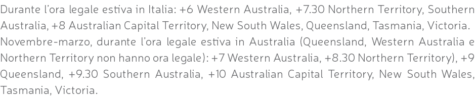 Durante l’ora legale estiva in Italia: +6 Western Australia, +7.30 Northern Territory, Southern Australia, +8 Australian Capital Territory, New South Wales, Queensland, Tasmania, Victoria. Novembre-marzo, durante l’ora legale estiva in Australia (Queensland, Western Australia e Northern Territory non hanno ora legale): +7 Western Australia, +8.30 Northern Territory), +9 Queensland, +9.30 Southern Australia, +10 Australian Capital Territory, New South Wales, Tasmania, Victoria.