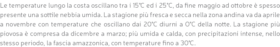 Le temperature lungo la costa oscillano tra i 15°C ed i 25°C, da fine maggio ad ottobre è spesso presente una sottile nebbia umida. La stagione più fresca e secca nella zona andina va da aprile a novembre con temperature che oscillano dai 20°C diurni a O°C della notte. La stagione più piovosa è compresa da dicembre a marzo; più umida e calda, con precipitazioni intense, nello stesso periodo, la fascia amazzonica, con temperature fino a 30°C.