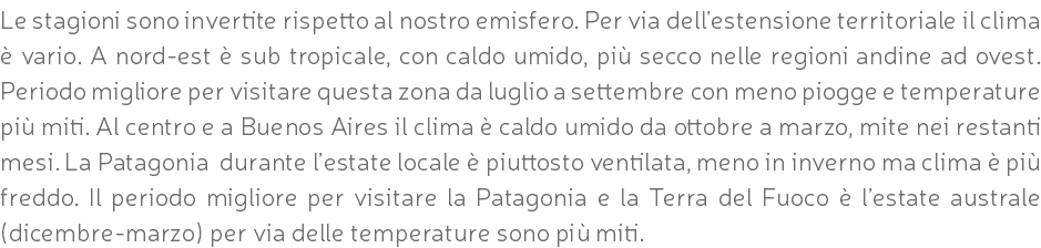 Le stagioni sono invertite rispetto al nostro emisfero. Per via dell’estensione territoriale il clima è vario. A nord-est è sub tropicale, con caldo umido, più secco nelle regioni andine ad ovest. Periodo migliore per visitare questa zona da luglio a settembre con meno piogge e temperature più miti. Al centro e a Buenos Aires il clima è caldo umido da ottobre a marzo, mite nei restanti mesi. La Patagonia durante l’estate locale è piuttosto ventilata, meno in inverno ma clima è più freddo. Il periodo migliore per visitare la Patagonia e la Terra del Fuoco è l’estate australe (dicembre-marzo) per via delle temperature sono più miti.