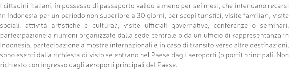 I cittadini italiani, in possesso di passaporto valido almeno per sei mesi, che intendano recarsi in Indonesia per un periodo non superiore a 30 giorni, per scopi turistici, visite familiari, visite sociali, attività artistiche e culturali, visite ufficiali governative, conferenze o seminari, partecipazione a riunioni organizzate dalla sede centrale o da un ufficio di rappresentanza in Indonesia, partecipazione a mostre internazionali e in caso di transito verso altre destinazioni, sono esenti dalla richiesta di visto se entrano nel Paese dagli aeroporti (o porti) principali. Non richiesto con ingresso dagli aeroporti principali del Paese.