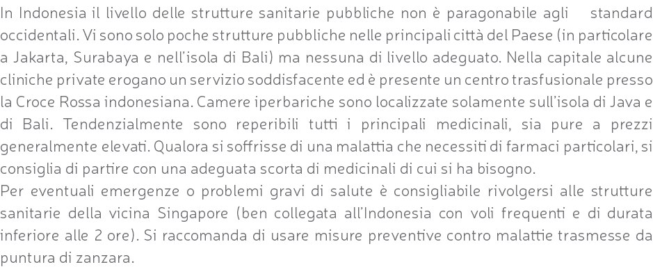 In Indonesia il livello delle strutture sanitarie pubbliche non è paragonabile agli standard occidentali. Vi sono solo poche strutture pubbliche nelle principali città del Paese (in particolare a Jakarta, Surabaya e nell’isola di Bali) ma nessuna di livello adeguato. Nella capitale alcune cliniche private erogano un servizio soddisfacente ed è presente un centro trasfusionale presso la Croce Rossa indonesiana. Camere iperbariche sono localizzate solamente sull’isola di Java e di Bali. Tendenzialmente sono reperibili tutti i principali medicinali, sia pure a prezzi generalmente elevati. Qualora si soffrisse di una malattia che necessiti di farmaci particolari, si consiglia di partire con una adeguata scorta di medicinali di cui si ha bisogno. Per eventuali emergenze o problemi gravi di salute è consigliabile rivolgersi alle strutture sanitarie della vicina Singapore (ben collegata all’Indonesia con voli frequenti e di durata inferiore alle 2 ore). Si raccomanda di usare misure preventive contro malattie trasmesse da puntura di zanzara.
