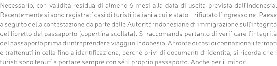 Necessario, con validità residua di almeno 6 mesi alla data di uscita prevista dall’Indonesia. Recentemente si sono registrati casi di turisti italiani a cui è stato rifiutato l’ingresso nel Paese a seguito della contestazione da parte delle Autorità indonesiane di immigrazione sull’integrità del libretto del passaporto (copertina scollata). Si raccomanda pertanto di verificare l’integrità del passaporto prima di intraprendere viaggi in Indonesia. A fronte di casi di connazionali fermati e trattenuti in cella fino a identificazione, perché privi di documenti di identità, si ricorda che i turisti sono tenuti a portare sempre con sé il proprio passaporto. Anche per i minori.
