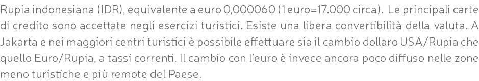 Rupia indonesiana (IDR), equivalente a euro 0,000060 (1 euro=17.000 circa). Le principali carte di credito sono accettate negli esercizi turistici. Esiste una libera convertibilità della valuta. A Jakarta e nei maggiori centri turistici è possibile effettuare sia il cambio dollaro USA/Rupia che quello Euro/Rupia, a tassi correnti. Il cambio con l’euro è invece ancora poco diffuso nelle zone meno turistiche e più remote del Paese.