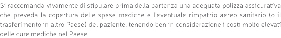 Si raccomanda vivamente di stipulare prima della partenza una adeguata polizza assicurativa che preveda la copertura delle spese mediche e l’eventuale rimpatrio aereo sanitario (o il trasferimento in altro Paese) del paziente, tenendo ben in considerazione i costi molto elevati delle cure mediche nel Paese.