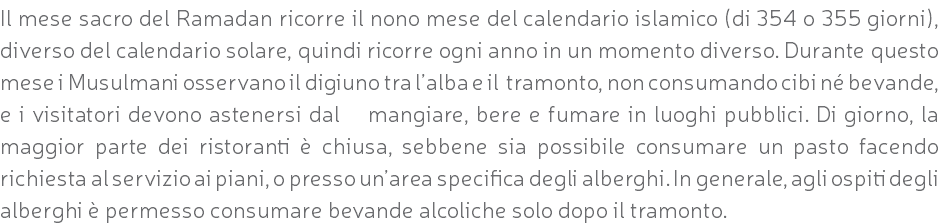 Il mese sacro del Ramadan ricorre il nono mese del calendario islamico (di 354 o 355 giorni), diverso del calendario solare, quindi ricorre ogni anno in un momento diverso. Durante questo mese i Musulmani osservano il digiuno tra l’alba e il tramonto, non consumando cibi né bevande, e i visitatori devono astenersi dal mangiare, bere e fumare in luoghi pubblici. Di giorno, la maggior parte dei ristoranti è chiusa, sebbene sia possibile consumare un pasto facendo richiesta al servizio ai piani, o presso un’area specifica degli alberghi. In generale, agli ospiti degli alberghi è permesso consumare bevande alcoliche solo dopo il tramonto.
