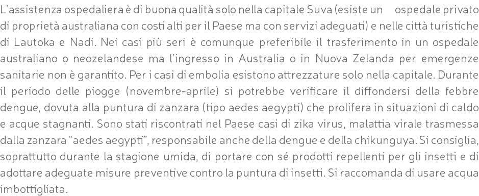 L’assistenza ospedaliera è di buona qualità solo nella capitale Suva (esiste un ospedale privato di proprietà australiana con costi alti per il Paese ma con servizi adeguati) e nelle città turistiche di Lautoka e Nadi. Nei casi più seri è comunque preferibile il trasferimento in un ospedale australiano o neozelandese ma l’ingresso in Australia o in Nuova Zelanda per emergenze sanitarie non è garantito. Per i casi di embolia esistono attrezzature solo nella capitale. Durante il periodo delle piogge (novembre-aprile) si potrebbe verificare il diffondersi della febbre dengue, dovuta alla puntura di zanzara (tipo aedes aegypti) che prolifera in situazioni di caldo e acque stagnanti. Sono stati riscontrati nel Paese casi di zika virus, malattia virale trasmessa dalla zanzara “aedes aegypti”, responsabile anche della dengue e della chikunguya. Si consiglia, soprattutto durante la stagione umida, di portare con sé prodotti repellenti per gli insetti e di adottare adeguate misure preventive contro la puntura di insetti. Si raccomanda di usare acqua imbottigliata.