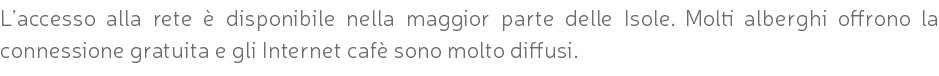 L’accesso alla rete è disponibile nella maggior parte delle Isole. Molti alberghi offrono la connessione gratuita e gli Internet cafè sono molto diffusi.
