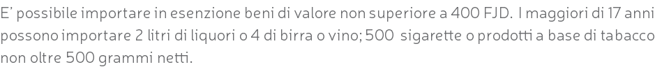 E’ possibile importare in esenzione beni di valore non superiore a 400 FJD. I maggiori di 17 anni possono importare 2 litri di liquori o 4 di birra o vino; 500 sigarette o prodotti a base di tabacco non oltre 500 grammi netti.