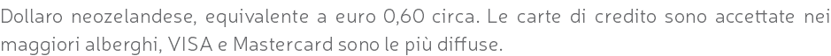 Dollaro neozelandese, equivalente a euro 0,60 circa. Le carte di credito sono accettate nei maggiori alberghi, VISA e Mastercard sono le più diffuse.