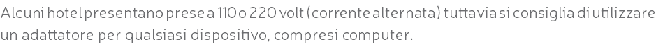 Alcuni hotel presentano prese a 110 o 220 volt (corrente alternata) tuttavia si consiglia di utilizzare un adattatore per qualsiasi dispositivo, compresi computer.