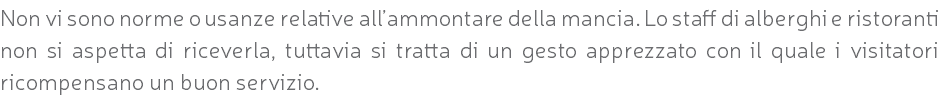 Non vi sono norme o usanze relative all’ammontare della mancia. Lo staff di alberghi e ristoranti non si aspetta di riceverla, tuttavia si tratta di un gesto apprezzato con il quale i visitatori ricompensano un buon servizio.