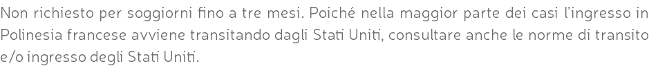 Non richiesto per soggiorni fino a tre mesi. Poiché nella maggior parte dei casi l’ingresso in Polinesia francese avviene transitando dagli Stati Uniti, consultare anche le norme di transito e/o ingresso degli Stati Uniti.