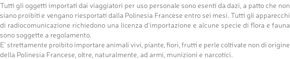 Tutti gli oggetti importati dai viaggiatori per uso personale sono esenti da dazi, a patto che non siano proibiti e vengano riesportati dalla Polinesia Francese entro sei mesi. Tutti gli apparecchi di radiocomunicazione richiedono una licenza d’importazione e alcune specie di flora e fauna sono soggette a regolamento. E’ strettamente proibito importare animali vivi, piante, fiori, frutti e perle coltivate non di origine della Polinesia Francese, oltre, naturalmente, ad armi, munizioni e narcotici.