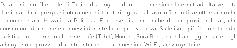 Da alcuni anni “Le Isole di Tahiti” dispongono di una connessione Internet ad alta velocità illimitata, che copre quasi interamente il territorio, grazie al cavo in fibra ottica sottomarino che le connette alle Hawaii. La Polinesia Francese dispone anche di due provider locali, che consentono di rimanere connessi durante la propria vacanza. Sulle isole più frequentate dai turisti sono poi presenti Internet café (Tahiti, Moorea, Bora Bora, ecc.). La maggior parte degli alberghi sono provvisti di centri Internet con connessioni Wi-Fi, spesso gratuite.