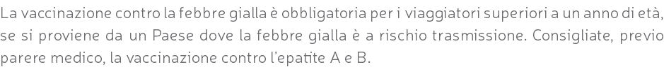 La vaccinazione contro la febbre gialla è obbligatoria per i viaggiatori superiori a un anno di età, se si proviene da un Paese dove la febbre gialla è a rischio trasmissione. Consigliate, previo parere medico, la vaccinazione contro l’epatite A e B.