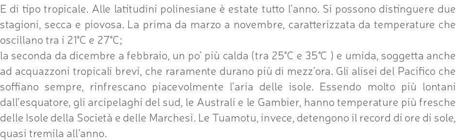 E di tipo tropicale. Alle latitudini polinesiane è estate tutto l’anno. Si possono distinguere due stagioni, secca e piovosa. La prima da marzo a novembre, caratterizzata da temperature che oscillano tra i 21°C e 27°C; la seconda da dicembre a febbraio, un po’ più calda (tra 25°C e 35°C ) e umida, soggetta anche ad acquazzoni tropicali brevi, che raramente durano più di mezz’ora. Gli alisei del Pacifico che soffiano sempre, rinfrescano piacevolmente l’aria delle isole. Essendo molto più lontani dall’esquatore, gli arcipelaghi del sud, le Australi e le Gambier, hanno temperature più fresche delle Isole della Società e delle Marchesi. Le Tuamotu, invece, detengono il record di ore di sole, quasi tremila all’anno.