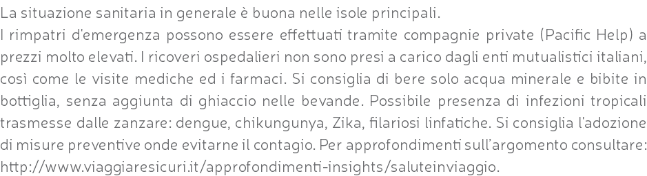 La situazione sanitaria in generale è buona nelle isole principali. I rimpatri d'emergenza possono essere effettuati tramite compagnie private (Pacific Help) a prezzi molto elevati. I ricoveri ospedalieri non sono presi a carico dagli enti mutualistici italiani, così come le visite mediche ed i farmaci. Si consiglia di bere solo acqua minerale e bibite in bottiglia, senza aggiunta di ghiaccio nelle bevande. Possibile presenza di infezioni tropicali trasmesse dalle zanzare: dengue, chikungunya, Zika, filariosi linfatiche. Si consiglia l'adozione di misure preventive onde evitarne il contagio. Per approfondimenti sull’argomento consultare: http://www.viaggiaresicuri.it/approfondimenti-insights/saluteinviaggio.