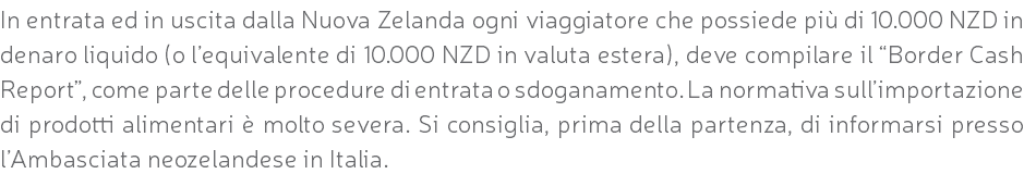 In entrata ed in uscita dalla Nuova Zelanda ogni viaggiatore che possiede più di 10.000 NZD in denaro liquido (o l’equivalente di 10.000 NZD in valuta estera), deve compilare il “Border Cash Report”, come parte delle procedure di entrata o sdoganamento. La normativa sull’importazione di prodotti alimentari è molto severa. Si consiglia, prima della partenza, di informarsi presso l’Ambasciata neozelandese in Italia.
