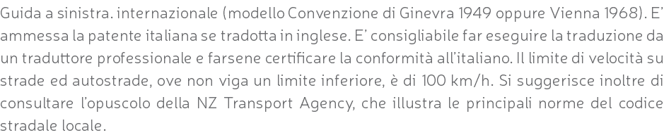 Guida a sinistra. internazionale (modello Convenzione di Ginevra 1949 oppure Vienna 1968). E’ ammessa la patente italiana se tradotta in inglese. E’ consigliabile far eseguire la traduzione da un traduttore professionale e farsene certificare la conformità all’italiano. Il limite di velocità su strade ed autostrade, ove non viga un limite inferiore, è di 100 km/h. Si suggerisce inoltre di consultare l’opuscolo della NZ Transport Agency, che illustra le principali norme del codice stradale locale.