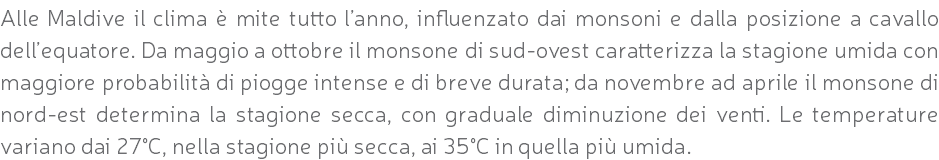 Alle Maldive il clima è mite tutto l’anno, influenzato dai monsoni e dalla posizione a cavallo dell’equatore. Da maggio a ottobre il monsone di sud-ovest caratterizza la stagione umida con maggiore probabilità di piogge intense e di breve durata; da novembre ad aprile il monsone di nord-est determina la stagione secca, con graduale diminuzione dei venti. Le temperature variano dai 27°C, nella stagione più secca, ai 35°C in quella più umida.