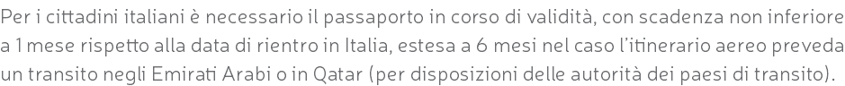 Per i cittadini italiani è necessario il passaporto in corso di validità, con scadenza non inferiore a 1 mese rispetto alla data di rientro in Italia, estesa a 6 mesi nel caso l’itinerario aereo preveda un transito negli Emirati Arabi o in Qatar (per disposizioni delle autorità dei paesi di transito).