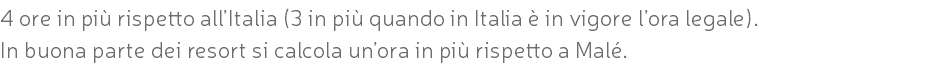 4 ore in più rispetto all’Italia (3 in più quando in Italia è in vigore l’ora legale). In buona parte dei resort si calcola un’ora in più rispetto a Malé.