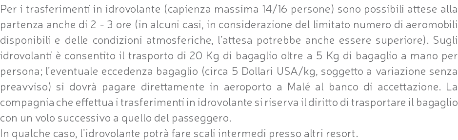 Per i trasferimenti in idrovolante (capienza massima 14/16 persone) sono possibili attese alla partenza anche di 2 - 3 ore (in alcuni casi, in considerazione del limitato numero di aeromobili disponibili e delle condizioni atmosferiche, l’attesa potrebbe anche essere superiore). Sugli idrovolanti è consentito il trasporto di 20 Kg di bagaglio oltre a 5 Kg di bagaglio a mano per persona; l’eventuale eccedenza bagaglio (circa 5 Dollari USA/kg, soggetto a variazione senza preavviso) si dovrà pagare direttamente in aeroporto a Malé al banco di accettazione. La compagnia che effettua i trasferimenti in idrovolante si riserva il diritto di trasportare il bagaglio con un volo successivo a quello del passeggero. In qualche caso, l’idrovolante potrà fare scali intermedi presso altri resort.