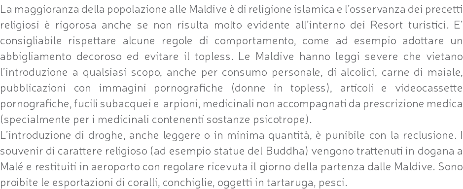 La maggioranza della popolazione alle Maldive è di religione islamica e l’osservanza dei precetti religiosi è rigorosa anche se non risulta molto evidente all’interno dei Resort turistici. E’ consigliabile rispettare alcune regole di comportamento, come ad esempio adottare un abbigliamento decoroso ed evitare il topless. Le Maldive hanno leggi severe che vietano l’introduzione a qualsiasi scopo, anche per consumo personale, di alcolici, carne di maiale, pubblicazioni con immagini pornografiche (donne in topless), articoli e videocassette pornografiche, fucili subacquei e arpioni, medicinali non accompagnati da prescrizione medica (specialmente per i medicinali contenenti sostanze psicotrope). L’introduzione di droghe, anche leggere o in minima quantità, è punibile con la reclusione. I souvenir di carattere religioso (ad esempio statue del Buddha) vengono trattenuti in dogana a Malé e restituiti in aeroporto con regolare ricevuta il giorno della partenza dalle Maldive. Sono proibite le esportazioni di coralli, conchiglie, oggetti in tartaruga, pesci.