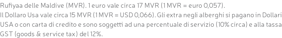 Rufiyaa delle Maldive (MVR). 1 euro vale circa 17 MVR (1 MVR = euro 0,057). Il Dollaro Usa vale circa 15 MVR (1 MVR = USD 0,066). Gli extra negli alberghi si pagano in Dollari USA o con carta di credito e sono soggetti ad una percentuale di servizio (10% circa) e alla tassa GST (goods & service tax) del 12%.