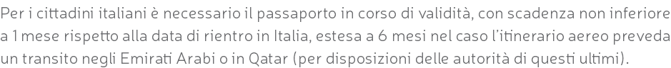 Per i cittadini italiani è necessario il passaporto in corso di validità, con scadenza non inferiore a 1 mese rispetto alla data di rientro in Italia, estesa a 6 mesi nel caso l’itinerario aereo preveda un transito negli Emirati Arabi o in Qatar (per disposizioni delle autorità di questi ultimi).