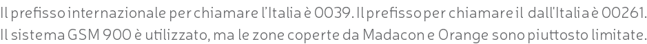 Il prefisso internazionale per chiamare l’Italia è 0039. Il prefisso per chiamare il dall'Italia è 00261. Il sistema GSM 900 è utilizzato, ma le zone coperte da Madacon e Orange sono piuttosto limitate.