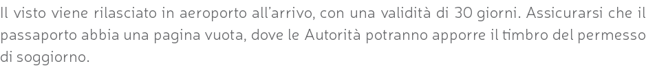 Il visto viene rilasciato in aeroporto all’arrivo, con una validità di 30 giorni. Assicurarsi che il passaporto abbia una pagina vuota, dove le Autorità potranno apporre il timbro del permesso di soggiorno.