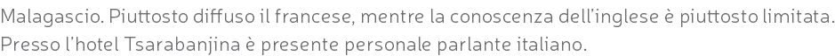 Malagascio. Piuttosto diffuso il francese, mentre la conoscenza dell’inglese è piuttosto limitata. Presso l’hotel Tsarabanjina è presente personale parlante italiano.