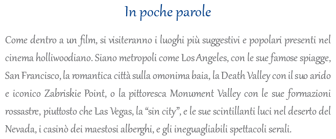 In poche parole Come dentro a un film, si visiteranno i luoghi più suggestivi e popolari presenti nel cinema holliwoodiano. Siano metropoli come Los Angeles, con le sue famose spiagge, San Francisco, la romantica città sulla omonima baia, la Death Valley con il suo arido e iconico Zabriskie Point, o la pittoresca Monument Valley con le sue formazioni rossastre, piuttosto che Las Vegas, la “sin city”, e le sue scintillanti luci nel deserto del Nevada, i casinò dei maestosi alberghi, e gli ineguagliabili spettacoli serali.